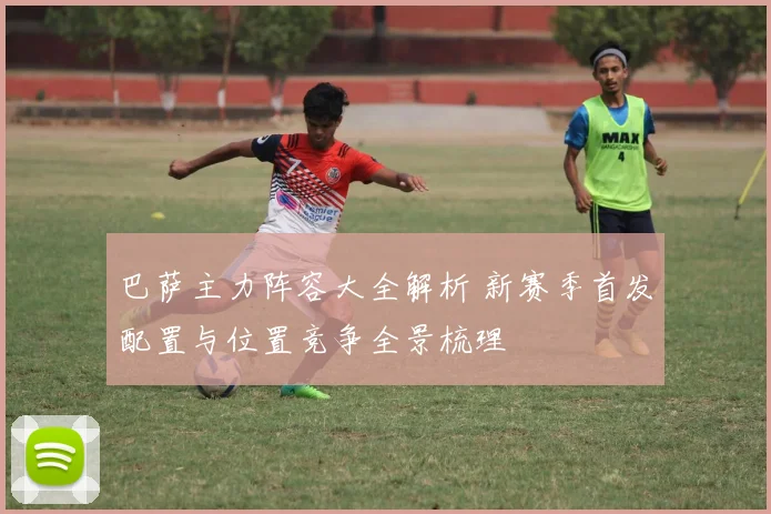 巴萨主力阵容大全解析 新赛季首发配置与位置竞争全景梳理