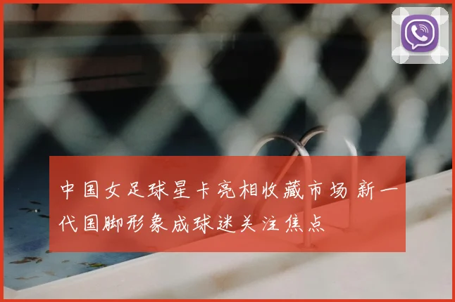 中国女足球星卡亮相收藏市场 新一代国脚形象成球迷关注焦点