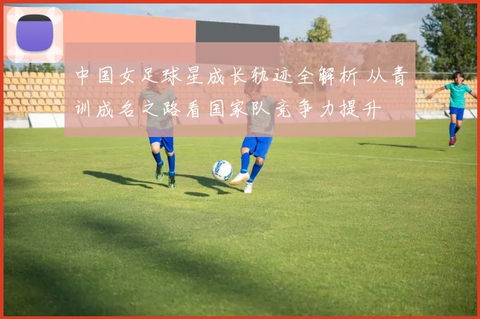 中国女足球星成长轨迹全解析 从青训成名之路看国家队竞争力提升