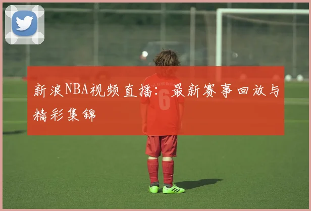 新浪NBA视频直播:最新赛事回放与精彩集锦