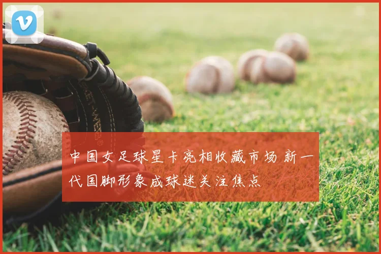 中国女足球星卡亮相收藏市场 新一代国脚形象成球迷关注焦点