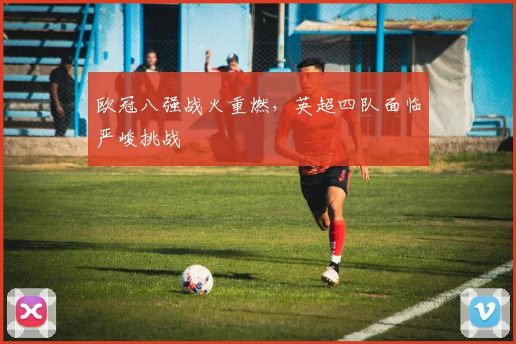 欧冠八强战火重燃，英超四队面临严峻挑战