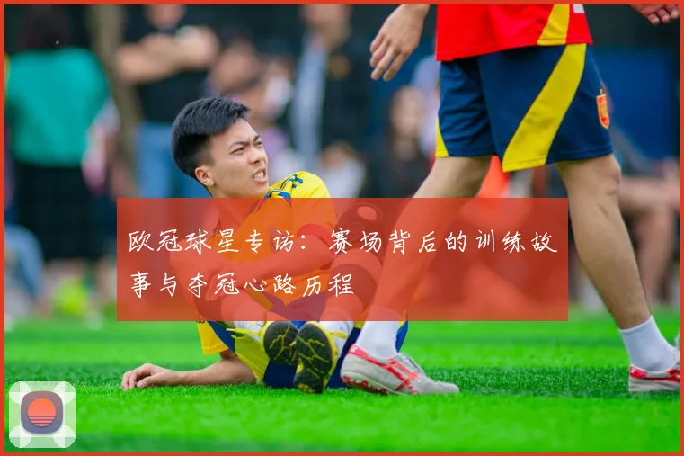 欧冠球星专访：赛场背后的训练故事与夺冠心路历程