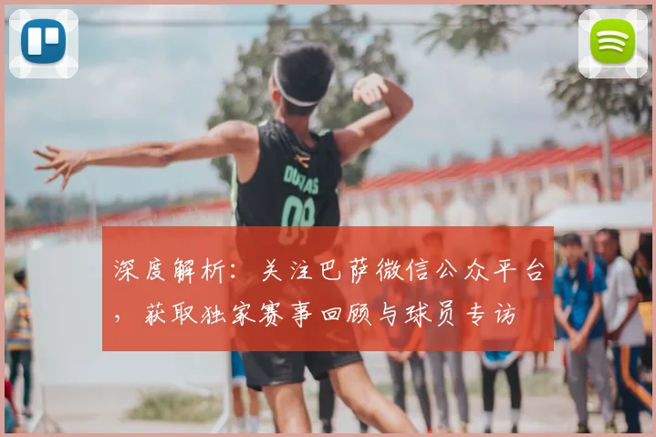 深度解析：关注巴萨微信公众平台，获取独家赛事回顾与球员专访