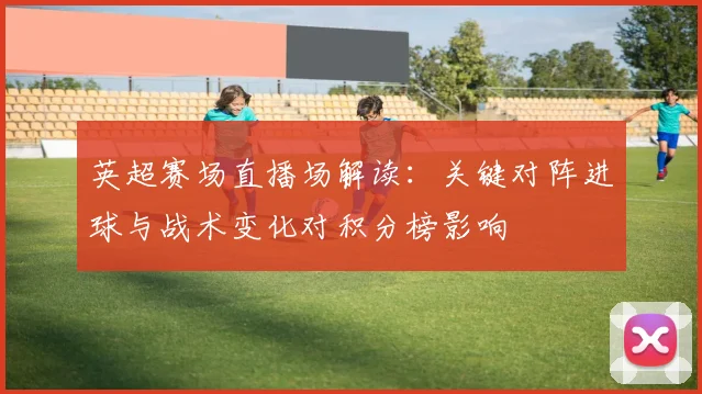 英超赛场直播场解读：关键对阵进球与战术变化对积分榜影响