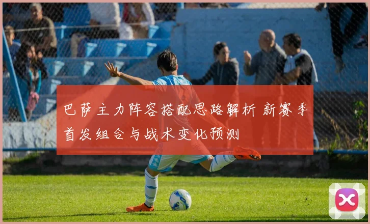 巴萨主力阵容搭配思路解析 新赛季首发组合与战术变化预测
